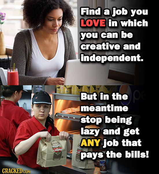 Find a job you LOVE in which you can be creative and independent. But in the meantime stop being lazy and get ANY job that pays the bills!