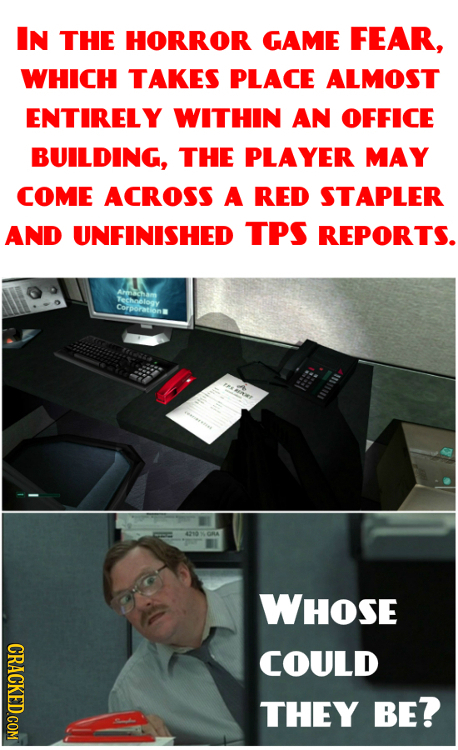 IN THE HORROR GAME FEAR, WHICH TAKES PLACE ALMOST ENTIRELY WITHIN AN OFFICE BUILDING, THE PLAYER MAY COME ACROSS A RED STAPLER AND UNFINISHED TPS REPO