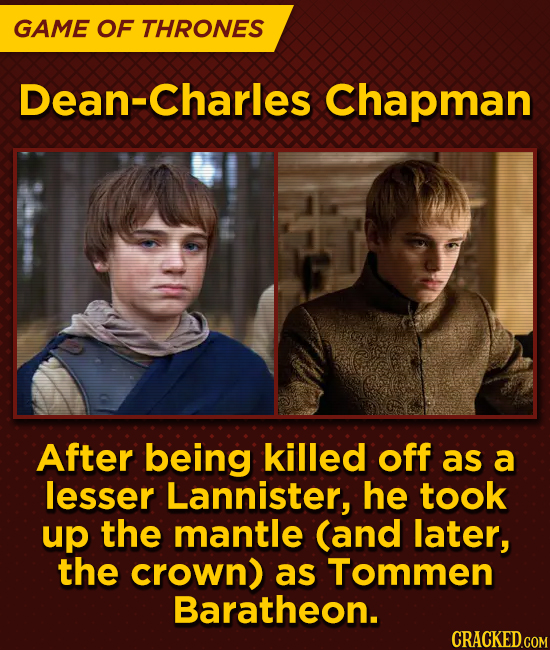 GAME OF THRONES Dean-Charles Chapman After being killed off as a lesser Lannister, he took up the mantle (and later, the crown) as Tommen Baratheon.