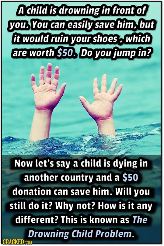 A child is drowning in front of you. You can easily save him, but it would ruin your shoes which are worth $50. Do you jump in? Now let's say a child
