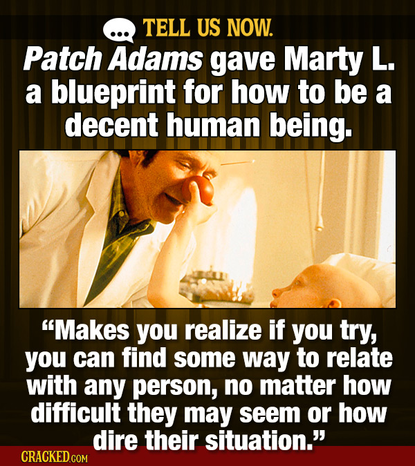 TELL US NOW. Patch Adams gave Marty L. a blueprint for how to be a decent human being. Makes you realize if you try, you can find some way to relate