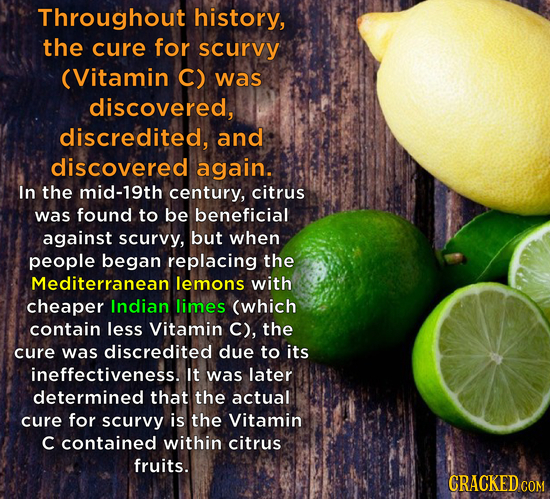 Throughout history, the cure for scurvy (Vitamin C) was discovered, discredited, and discovered again. In the mid-19th century, citrus was found to be