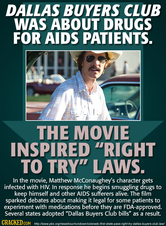 DALLAS BUYERS CLUB WAS ABOUT DRUGS FOR AIDS PATIENTS. THE MOVIE INSPIRED RIGHT TO TRY LAWS. In the movie, Matthew McConaughey's character gets infec