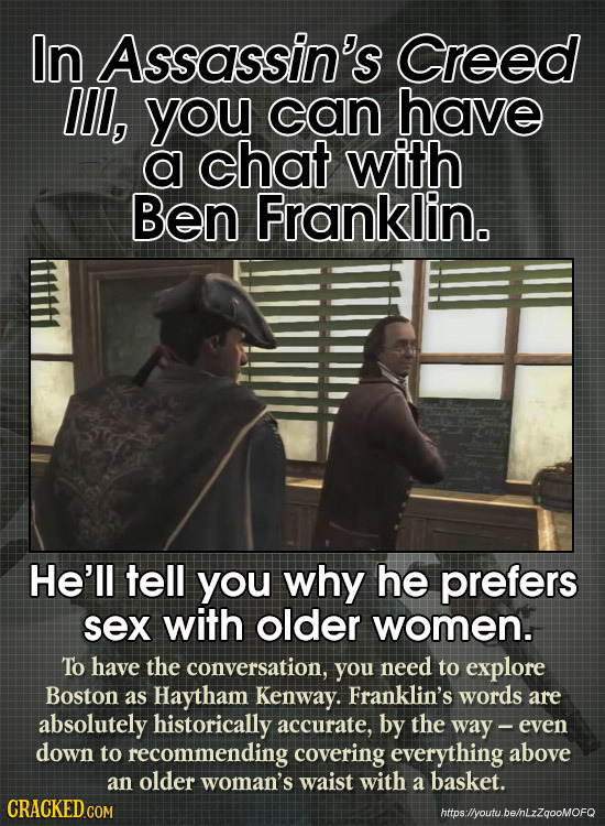 In Assassin's Creed Il, you can have a chat with Ben Franklin. He'll tell you why he prefers sex with older women. To have the conversation, you need