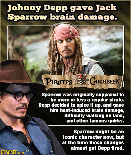Johnny Depp gave Jack Sparrow brain damage. PIRATES of the CARIBBEAIN Sparrow was originally supposed to be more or less a regular pirate. Depp decide