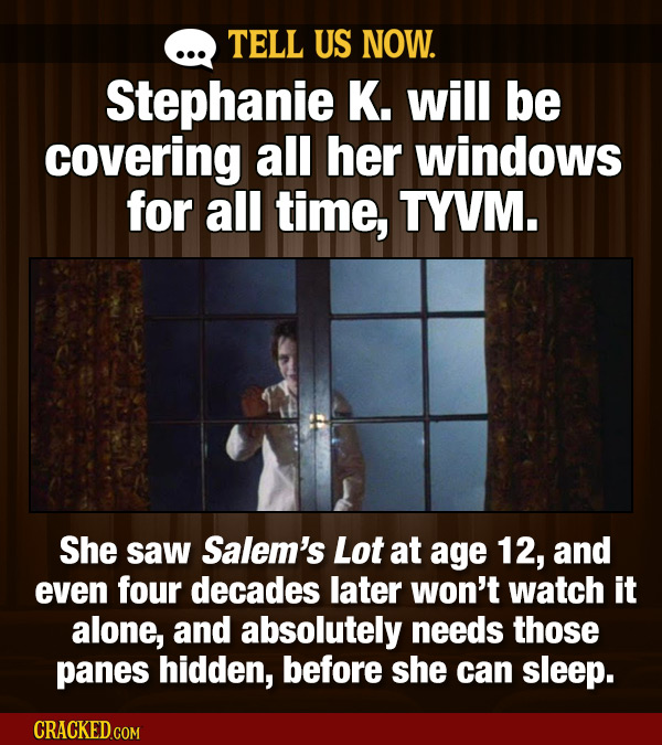 TELL US NOW. Stephanie K. will be covering all her windows for all time, TYVM. She saw Salem's Lot at age 12, and even four decades later won't watch