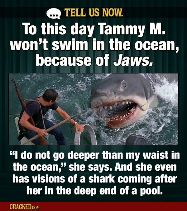 TELL US NOW. To this day Tammy M. won't swim in the ocean, because of Jaws. do not go deeper than my waist in the ocean, she says. And she even has