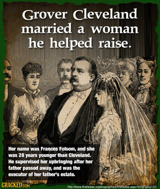 Grover cleveland married a woman he helped raise. Her name was Frances Folsom, and she was 28 years younger than Cleveland. He supervised her upbringi