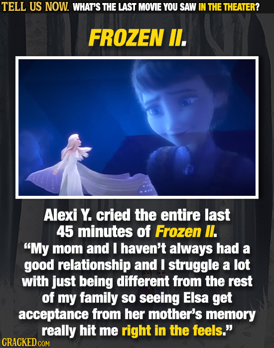 TELL US NOW. WHAT'S THE LAST MOVIE YOU SAW IN THE THEATER? FROZEN ll. Alexi Y. cried the entire last 45 minutes of Frozen l. My mom and I haven't alw