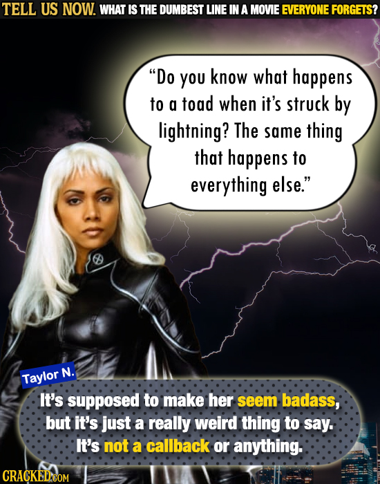TELL US NOW. WHAT IS THE DUMBEST LINE IN A MOVIE EVERYONE FORGETS? Do you know what happens to a toad when it's struck by lightning? The same thing t