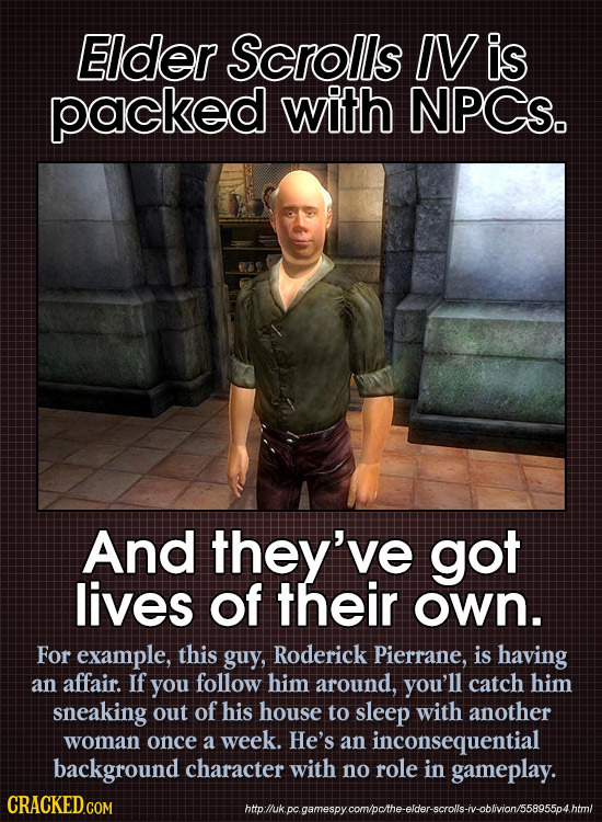 Elder Scrolls IV is packed with NPCS. And they've got lives of their own. For example, this guy, Roderick Pierrane, is having an affair. If you follow