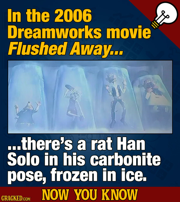 In the 2006 Dreamworks movie Flushed Away... ...there's a rat Han Solo in his carbonite pose, frozen in ice. NOW YOU KNOW