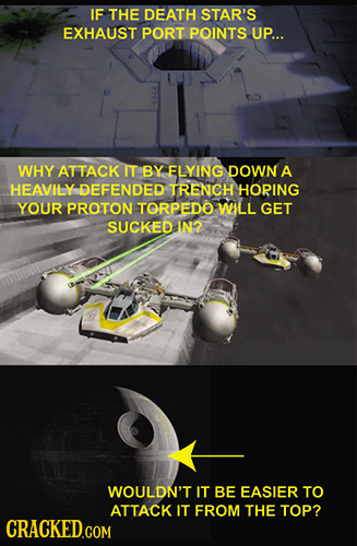 IF THE DEATH STAR'S EXHAUST PORT POINTS UP... WHY ATTACK IT BY ELYING DOWN A HEAVILY DEFENDED TRENCH HORING YOUR PROTON TORPEDO WILL GET SUCKED 1N2 WO