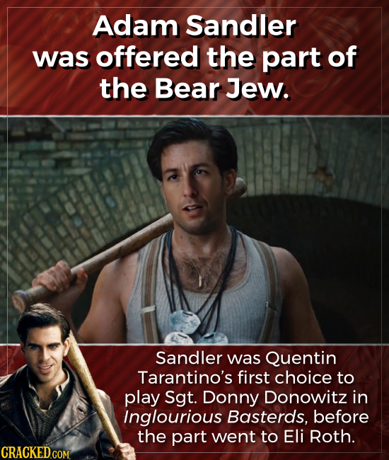 Adam Sandler was offered the part of the Bear Jew. Sandler was Quentin Tarantino's first choice to play Sgt. Donny Donowitz in Inglourious Basterds, b