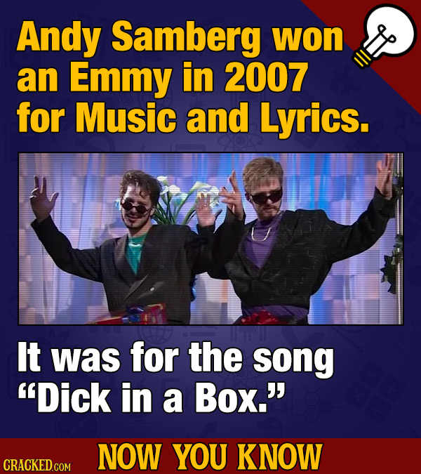 Andy Samberg won an Emmy in 2007 for Music and Lyrics. It was for the song Dick in a Box.' NOW YOU KNOW CRACKEDGOM