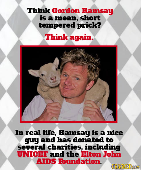Think Gordon Ramsay is a mean, short tempered prick? Think again. In real life, Ramsay is a nice guy and has donated to several charities, including U