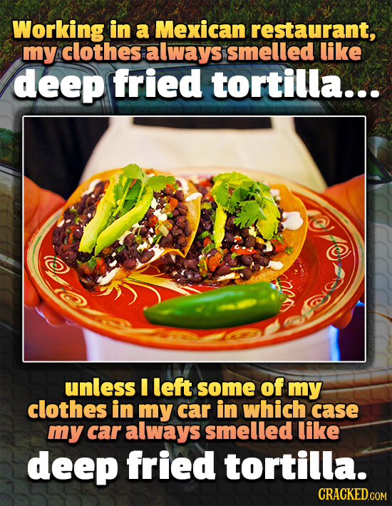 Working in a Mexican restaurant, my clothes always smelled like deep fried tortilla.. unless I left some of my clothes in my car in which case my car