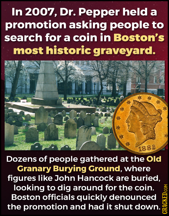 In 2007, Dr. Pepper held a promotion asking people to search for a coin in Boston's most historic graveyard. 1882 Dozens of people gathered at the Old