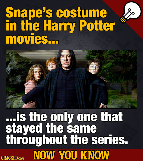 Snape's costume in the Harry Potter movies... ...is the only one that stayed the same throughout the series. NOW YOU KNOW