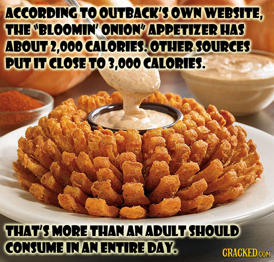 ACCORDING TO OUTBACK'S OWN WEBSITE, THE BLOOMIN' ONIOND APPETIZER HAS ABOUT2, 000 CALORIES. OTHER SOURCES PUT IT CLOSE TO .000 CALORIES. THAT'S MORE