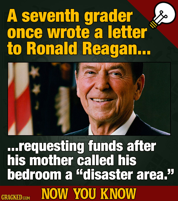 A seventh grader once wrote a letter to Ronald Reagan... ...requesting funds after his mother called his bedroom a disaster area.' NOW YOU KNOW CRAC