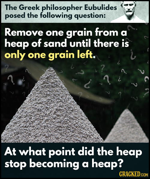 The Greek philosopher Eubulides posed the following question: Remove from one grain a heap of sand until there is only one grain left. 2 At what point