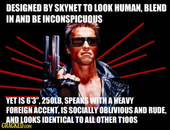 DESIGNED BY SKYNET TO LOOK HUMAN, BLEND IN AND BE INCONSPICUOUS CAHO YET IS 6'3, 25OLB, SPEAKS WITH A HEAVY FOREIGN ACCENT, IS SOCIALLY OBLIVIOUS AND