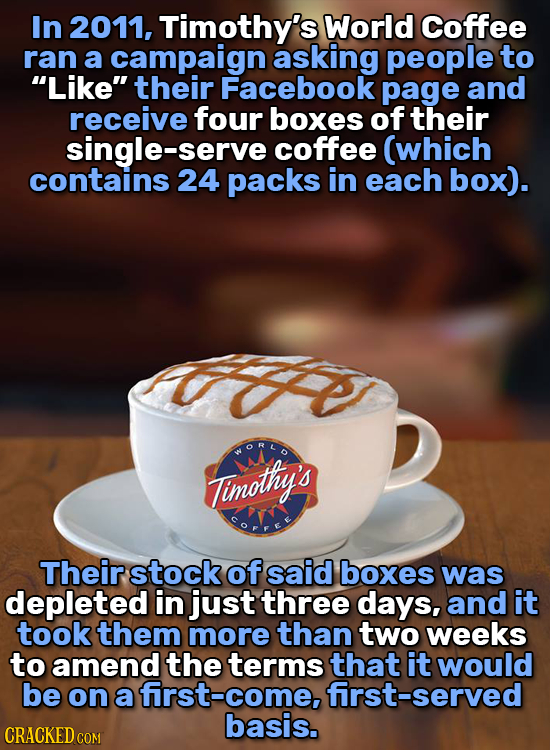 In 2011, Timothy's World Coffee ran a campaign asking people to Like their Facebook page and receive four boxes of their single-serve coffee (which