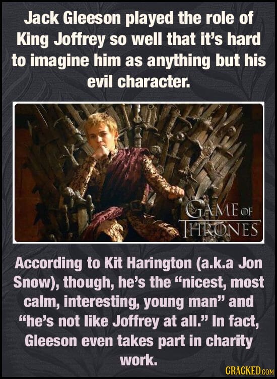 Jack Gleeson played the role of King Joffrey so well that it's hard to imagine him as anything but his evil character. CTAME OF THRONES According to K