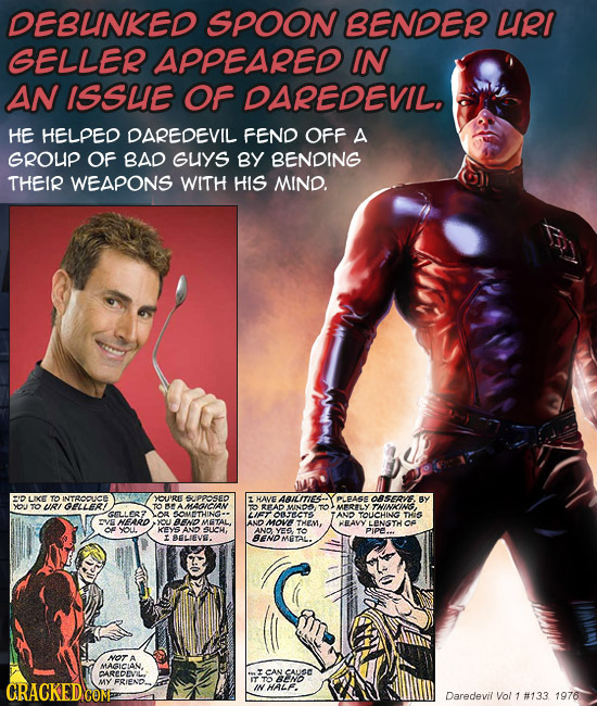 DEBUNKED SPOON BENDER URI GELLER APPEARED IN AN ISSUE OF DAREDEVIL. HE HELPED DAREDEVIL FEND OFF A GROUP OF BAD GuYS BY BENDING THEIR WEAPONS WITH HIS