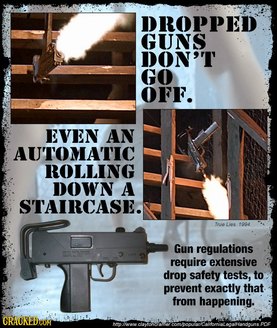 DROPPED GUNS DON'T GO OFF. EVEN AN AU'TOMATIC ROLLING DOWN A STAIRCASE. True Lies 1994 Gun regulations require extensive drop safety tests, to prevent
