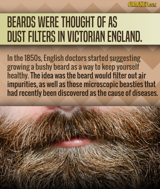 BEARDS WERE THOUGHT OF AS DUST FILTERS IN VICTORIAN ENGLAND. In the 1850s, English doctors started suggesting growing a bushy beard as a way to keep y