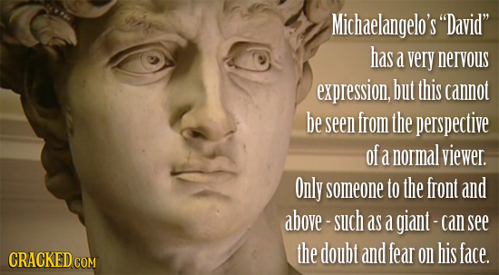 Michaelangelo's David has a very nervous expression, but this cannot be seen from the perspective of a normal viewer. Only someone to the front and 