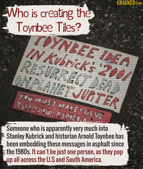 Who is creating the Toynbee Tiles?
Someone who is apparently very much into Stanley Kubrick and historian Arnold Toynbee has been embedding these mess