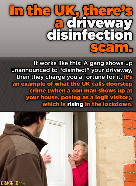 In the UK, There's a driveway disinfection scam. It works like this: A gang shows up unannounced to disinfect your driveway, then they charge you a