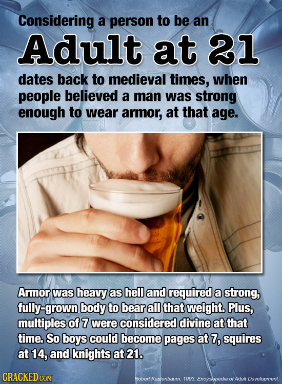 Considering a person to be an Adult at 21 dates back to medieval times, when people believed a man was strong enough to wear armor, at that age. Armor