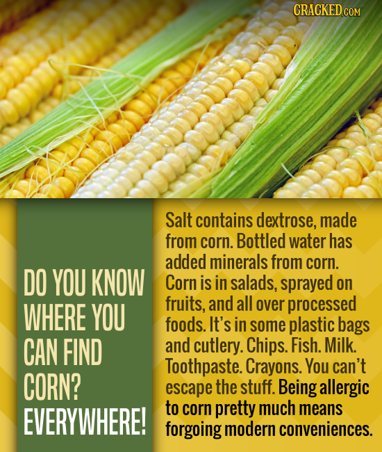 CRACKED COM Salt contains dextrose, made from corn. Bottled water has added minerals from corn. DO YOU KNOW Corn is in salads, sprayed on WHERE YOU fr