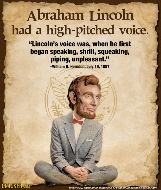 braham Lincoln had a high-pitched voice. Lincoln's voice was, when he first began speaking, shrill, squeaking, piping, unpleasant. -William H. Hernd
