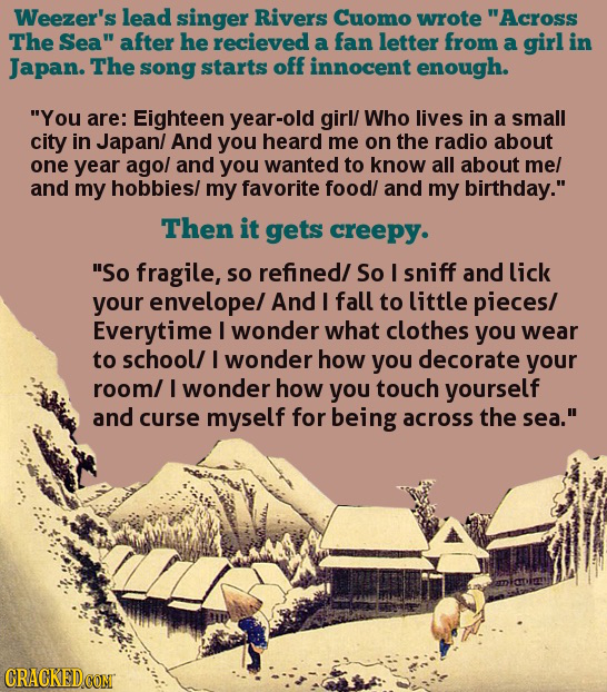Weezer's lead singer Rivers Cuomo wrote Across The Sea after he recieved a fan letter from a girl in Japan. The song starts off innocent enough. Yo