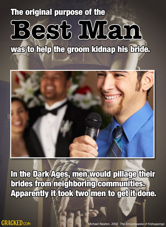 The original purpose of the Best Man was to help the groom kidnap his bride. In the Dark Ages, men would pillage their brides from neighboring communi