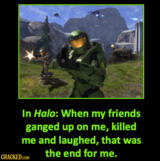 In Halo: When my friends ganged up on me, killed me and laughed, that was the end for me. 
