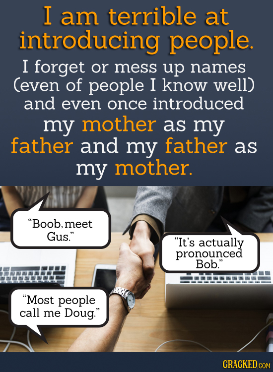I am terrible at introducing people. I forget or mess up names Ceven of people I know well) and even once introduced my mother as my father and my fat