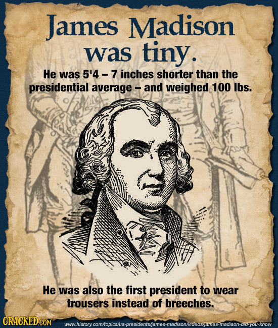James Madison was tiny. He was 5'4 - inches shorter than the presidential average and Weighed 100 lbs. He was also the first president to wear trouser