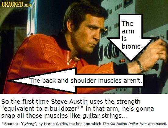 The arm is bionic. The back and shoulder muscles aren't. So the first time Steve Austin uses the strength equivalent to a bulldozer in that arm, he's