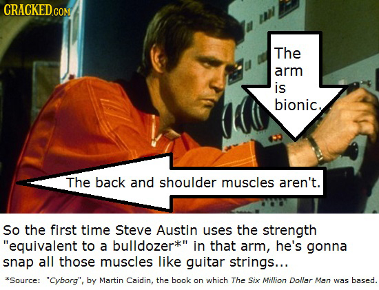 The arm is bionic. The back and shoulder muscles aren't. So the first time Steve Austin uses the strength equivalent to a bulldozer in that arm, he's