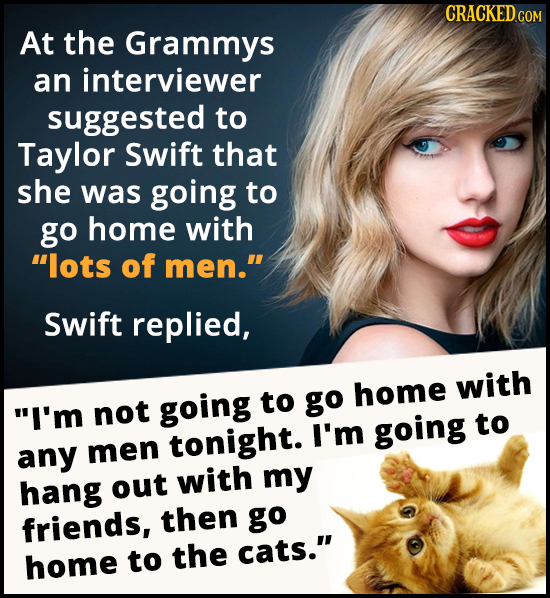 At the Grammys an interviewer suggested to Taylor Swift that she was going to go home with lots of men. Swift replied, going to go home with I'm no