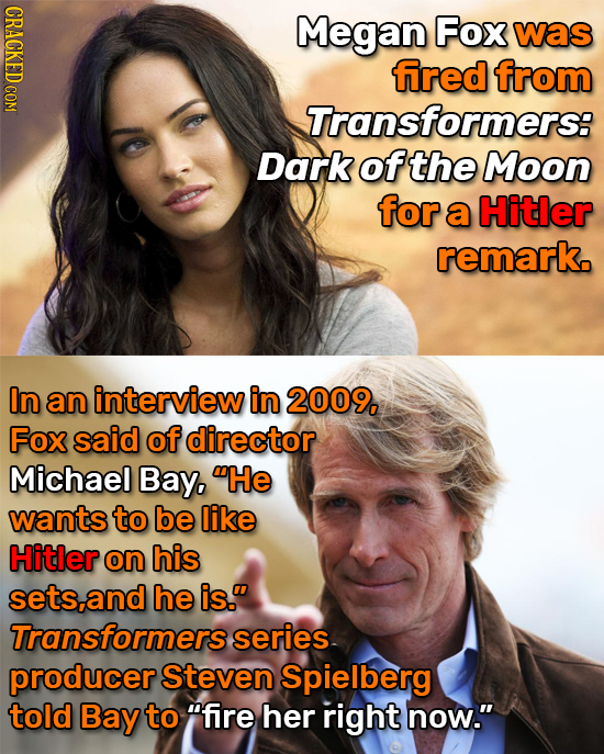 CRACKED COM Megan Fox was fired from Transformers: Dark of the Moon for a Hitler remark. In an interview in 2009, Fox said of director Michael Bay, H