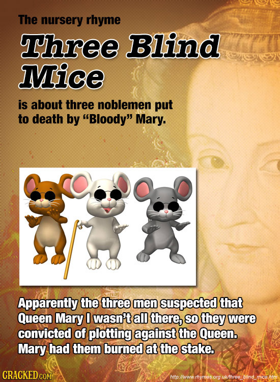 The nursery rhyme Three Blind Mice is about three noblemen put to death by Bloody Mary. Apparently the three men suspected that Queen Mary 0 wasn't
