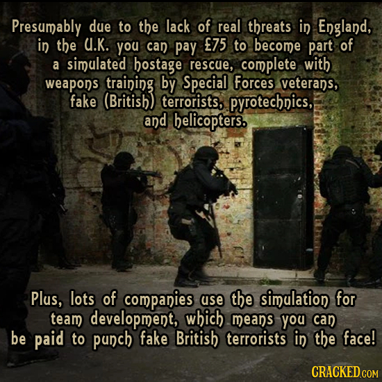 Presumably due to the lack of real threats in England, in the U.K. you can pay E75 to become part of a simulated hostage rescue, complete with weapons