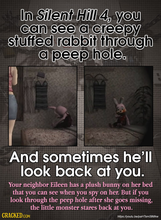 In Silent Hill 4, you can see a creepy stuffed rabbit through a peep hole. And sometimes he'll look back at you. Your neighbor Eileen has a plush bunn